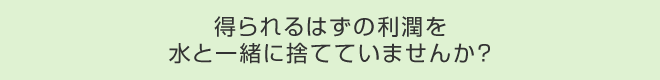 得られるはずの利潤を水と一緒に捨てていませんか?